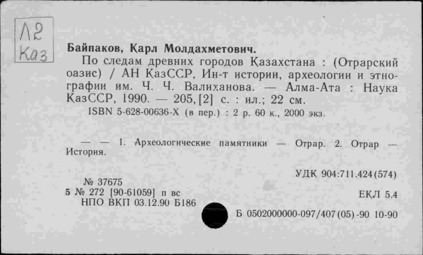 ﻿f\ê Юз I
Байпаков, Карл Молдахметович.
По следам древних городов Казахстана : (Отрарский оазис) / АН КазССР, Ин-т истории, археологии и этнографии им. Ч. Ч. Валиханова. — Алма-Ата : Наука КазССР, 1990. — 205, [2] с. : ил.; 22 см.
ISBN 5-628-00636-Х (в пер.) : 2 р. 60 к., 2000 экз.
— — 1. Археологические памятники История.
Отрар. 2. Отрар —
№ 37675
5 № 272 [90-61059] п вс НПО ВКП 03.12.90 Б186
УДК 904:711.424(574)
ЕКЛ 5.4
Б 0502000000-097/407 (05)-90 10-90